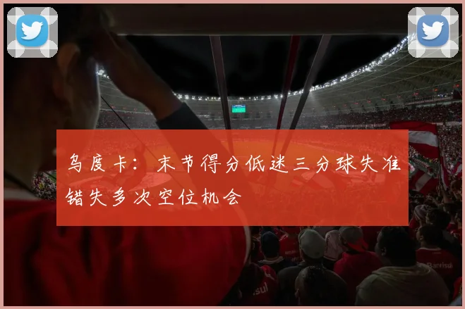 乌度卡：末节得分低迷三分球失准错失多次空位机会
