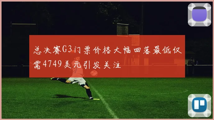 总决赛G3门票价格大幅回落最低仅需4749美元引发关注