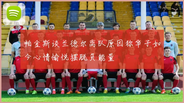 帕金斯谈兰德尔离队原因称华子如今心情愉悦摆脱负能量