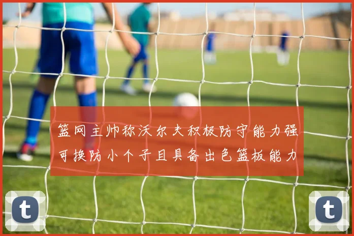 篮网主帅称沃尔夫积极防守能力强可换防小个子且具备出色篮板能力