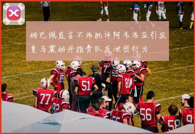 姆巴佩直言不讳批评阿韦洛亚引发皇马震动并指责队友泄密行为