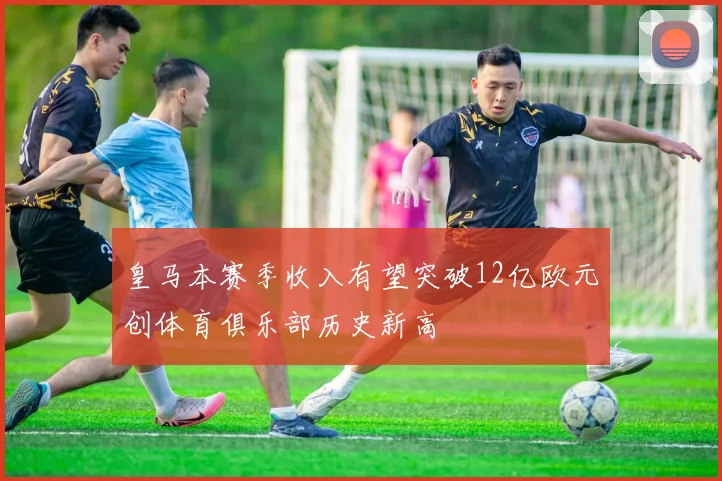 皇马本赛季收入有望突破12亿欧元创体育俱乐部历史新高