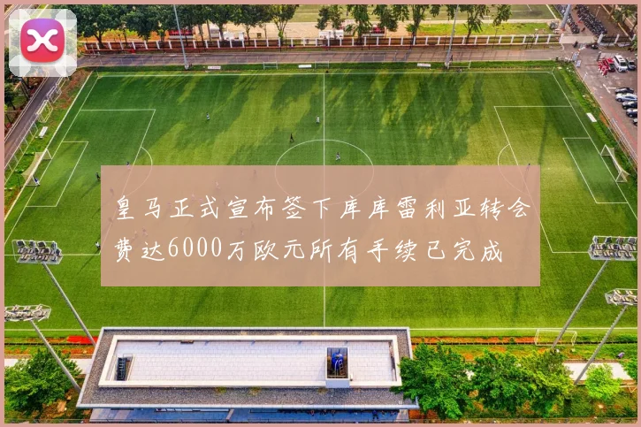 皇马正式宣布签下库库雷利亚转会费达6000万欧元所有手续已完成