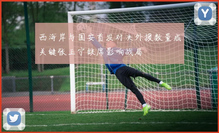 西海岸与国安首发对决外援数量成关键张玉宁缺席影响战局