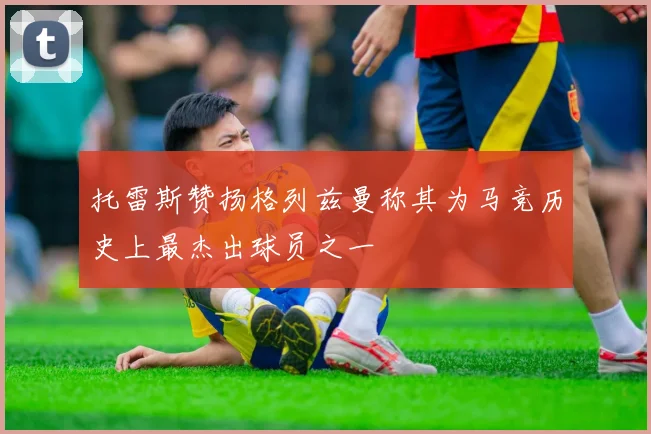 托雷斯赞扬格列兹曼称其为马竞历史上最杰出球员之一