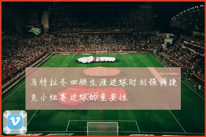 马特拉齐回顾生涯进球时刻强调捷克小组赛进球的重要性