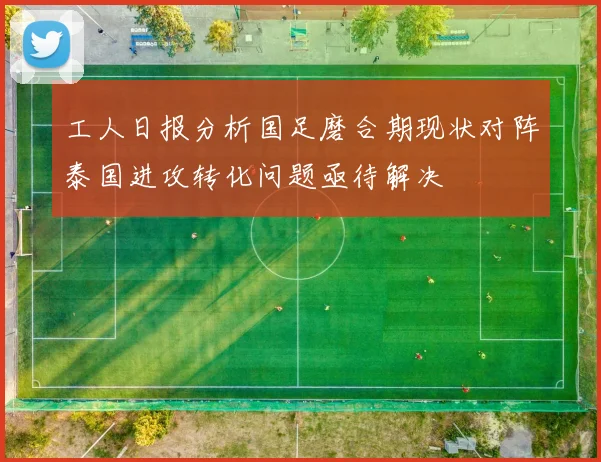 工人日报分析国足磨合期现状对阵泰国进攻转化问题亟待解决
