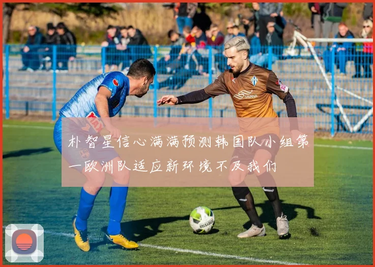 朴智星信心满满预测韩国队小组第一欧洲队适应新环境不及我们