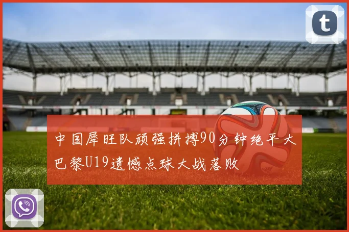 中国犀旺队顽强拼搏90分钟绝平大巴黎U19遗憾点球大战落败