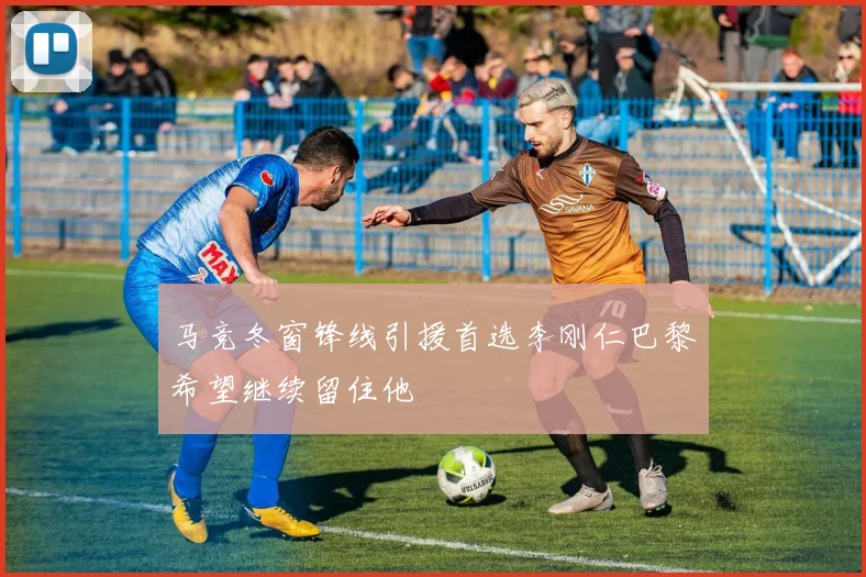 马竞冬窗锋线引援首选李刚仁巴黎希望继续留住他