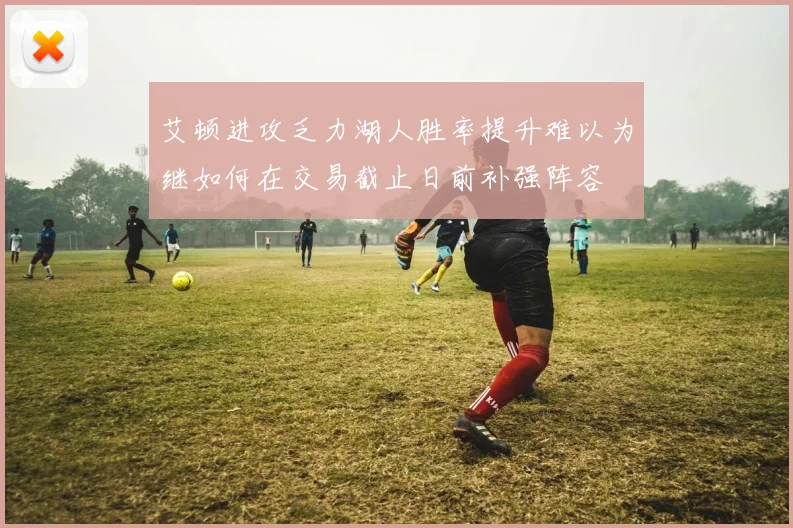 艾顿进攻乏力湖人胜率提升难以为继如何在交易截止日前补强阵容
