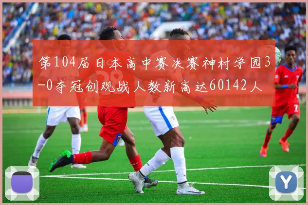 第104届日本高中赛决赛神村学园3-0夺冠创观战人数新高达60142人
