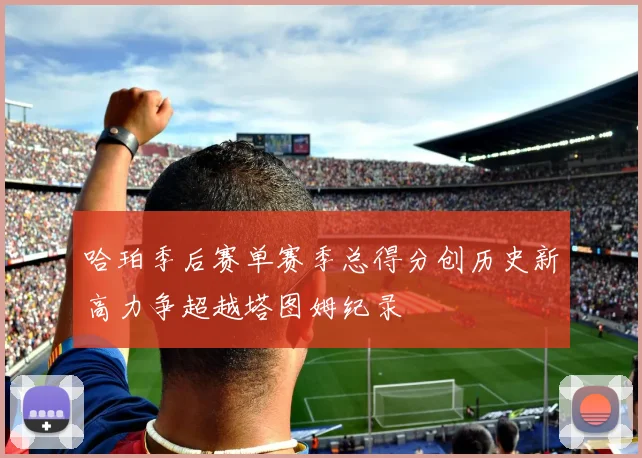 哈珀季后赛单赛季总得分创历史新高力争超越塔图姆纪录