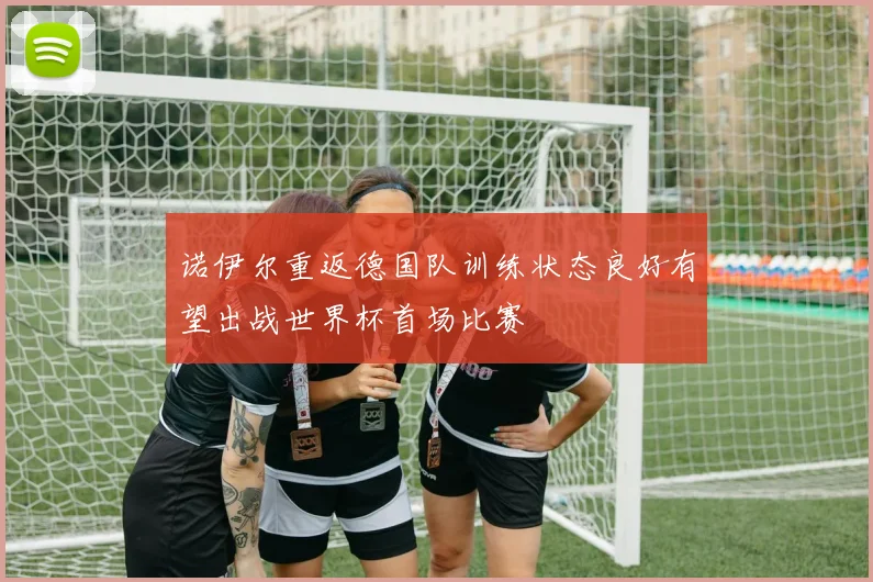 诺伊尔重返德国队训练状态良好有望出战世界杯首场比赛