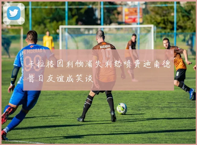 卡拉格因利物浦失利怒喷费迪南德昔日友谊成笑谈