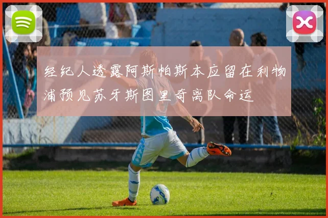 经纪人透露阿斯帕斯本应留在利物浦预见苏牙斯图里奇离队命运