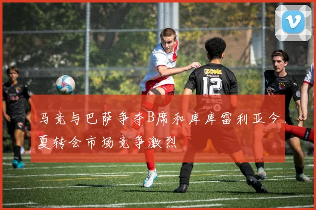 马竞与巴萨争夺B席和库库雷利亚今夏转会市场竞争激烈