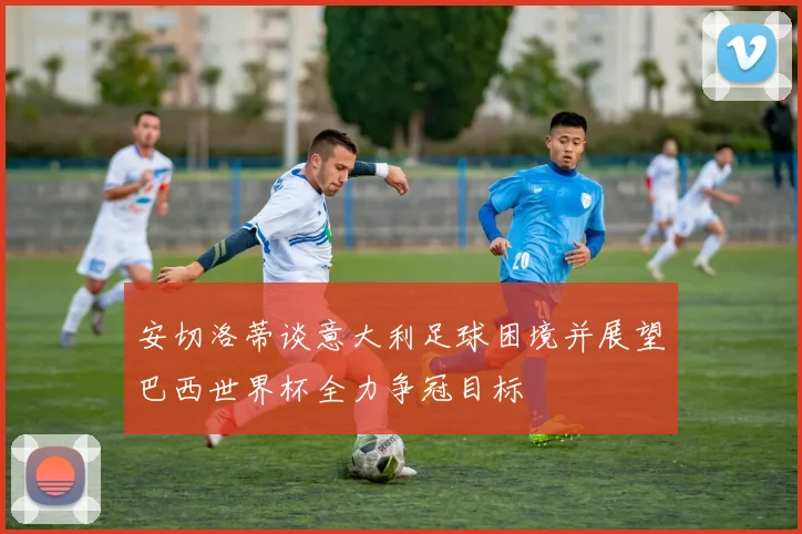 安切洛蒂谈意大利足球困境并展望巴西世界杯全力争冠目标